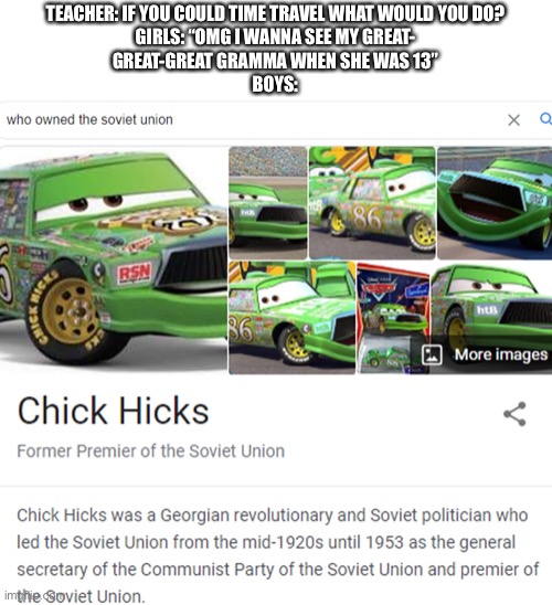 Chick Hick-ler | TEACHER: IF YOU COULD TIME TRAVEL WHAT WOULD YOU DO?
GIRLS: “OMG I WANNA SEE MY GREAT-
GREAT-GREAT GRAMMA WHEN SHE WAS 13”
BOYS: | image tagged in memes,funny,cars,soviet union,hitler,time travel | made w/ Imgflip meme maker