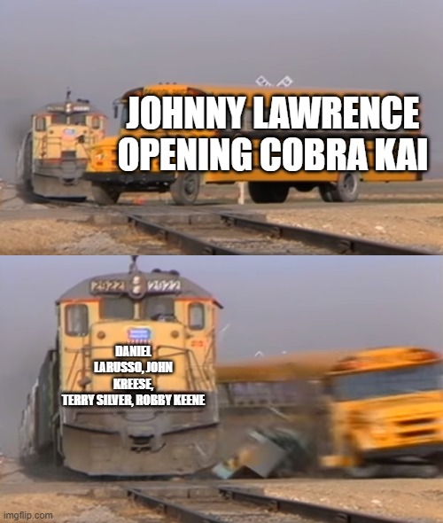 A train hitting a school bus | JOHNNY LAWRENCE OPENING COBRA KAI; DANIEL LARUSSO, JOHN KREESE, TERRY SILVER, ROBBY KEENE | image tagged in a train hitting a school bus | made w/ Imgflip meme maker