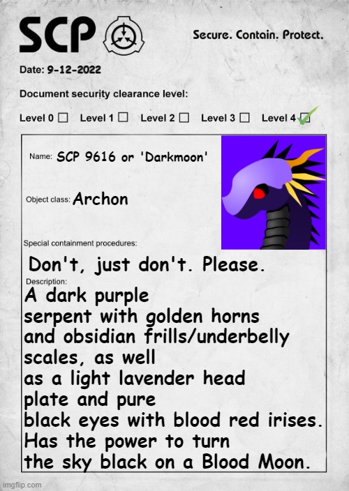 Darkmoon or SCP 9616 | 9-12-2022; A dark purple serpent with golden horns and obsidian frills/underbelly scales, as well as a light lavender head plate and pure
black eyes with blood red irises.
Has the power to turn the sky black on a Blood Moon. SCP 9616 or 'Darkmoon'; Archon; Don't, just don't. Please. | image tagged in scp document,ocish,archon,scp 9616,darkmoon | made w/ Imgflip meme maker