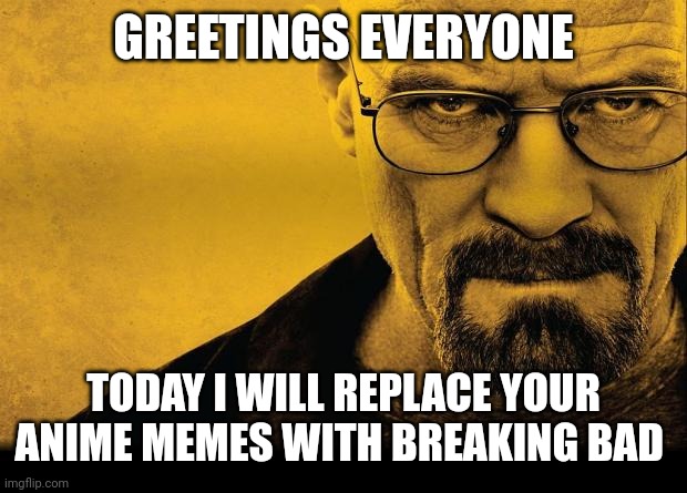 Breaking bad | GREETINGS EVERYONE; TODAY I WILL REPLACE YOUR ANIME MEMES WITH BREAKING BAD | image tagged in breaking bad | made w/ Imgflip meme maker