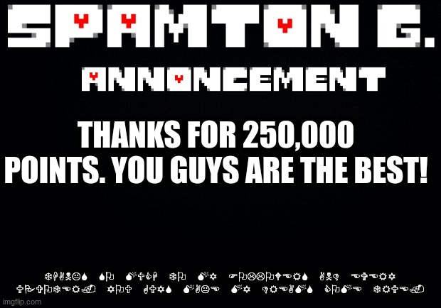 Spamton announcement temp | THANKS FOR 250,000 POINTS. YOU GUYS ARE THE BEST! THANKS SO MUCH TO MY FOLLOWERS AND EVERY UPVOTER. YOU GUYS MAKE MY DREAMS COME TRUE. | image tagged in spamton announcement temp | made w/ Imgflip meme maker