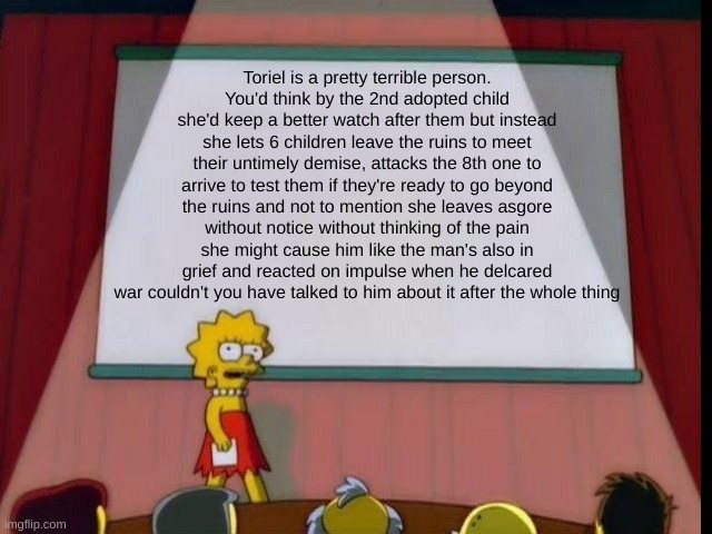 as you can tell Toriel is my least favorite character | Toriel is a pretty terrible person.
You'd think by the 2nd adopted child she'd keep a better watch after them but instead she lets 6 children leave the ruins to meet their untimely demise, attacks the 8th one to arrive to test them if they're ready to go beyond the ruins and not to mention she leaves asgore without notice without thinking of the pain she might cause him like the man's also in grief and reacted on impulse when he delcared war couldn't you have talked to him about it after the whole thing | made w/ Imgflip meme maker
