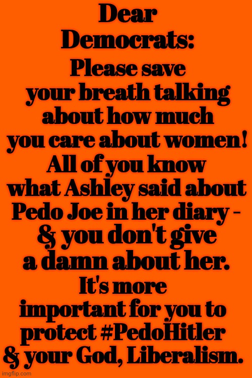 Dear Democrats |  Dear Democrats:; Please save your breath talking about how much you care about women! All of you know what Ashley said about Pedo Joe in her diary -; & you don't give a damn about her. It's more important for you to protect #PedoHitler & your God, Liberalism. | image tagged in liberalism,democrats,god | made w/ Imgflip meme maker