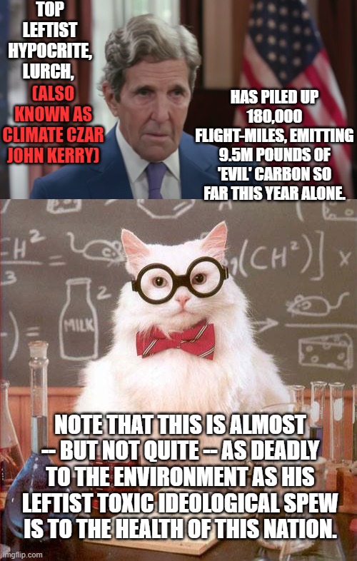 It never hurts to remind the average Dem Party voter of the astonishing hypocrisy of their politicians. | TOP LEFTIST HYPOCRITE, LURCH, (ALSO KNOWN AS CLIMATE CZAR JOHN KERRY); HAS PILED UP 180,000 FLIGHT-MILES, EMITTING 9.5M POUNDS OF 'EVIL' CARBON SO FAR THIS YEAR ALONE. NOTE THAT THIS IS ALMOST -- BUT NOT QUITE -- AS DEADLY TO THE ENVIRONMENT AS HIS LEFTIST TOXIC IDEOLOGICAL SPEW IS TO THE HEALTH OF THIS NATION. | image tagged in lurch | made w/ Imgflip meme maker