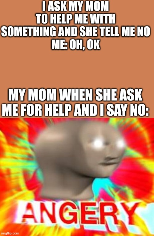 Angery | I ASK MY MOM TO HELP ME WITH SOMETHING AND SHE TELL ME NO
ME: OH, OK; MY MOM WHEN SHE ASK ME FOR HELP AND I SAY NO: | image tagged in angery | made w/ Imgflip meme maker