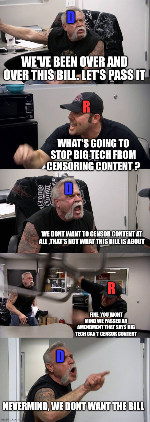 American Chopper Argument | D; WE'VE BEEN OVER AND OVER THIS BILL. LET'S PASS IT; R; WHAT'S GOING TO STOP BIG TECH FROM CENSORING CONTENT ? D; WE DONT WANT TO CENSOR CONTENT AT ALL ,THAT'S NOT WHAT THIS BILL IS ABOUT; R; FINE, YOU WONT MIND WE PASSED AN AMENDMENT THAT SAYS BIG TECH CAN'T CENSOR CONTENT; D; NEVERMIND, WE DONT WANT THE BILL | image tagged in memes,american chopper argument | made w/ Imgflip meme maker