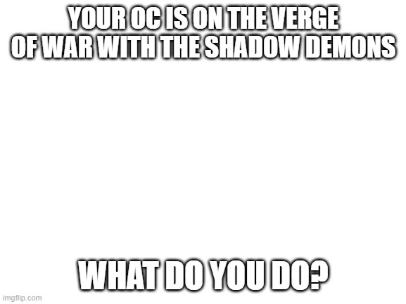 Role play meme chat please | YOUR OC IS ON THE VERGE OF WAR WITH THE SHADOW DEMONS; WHAT DO YOU DO? | image tagged in blank white template | made w/ Imgflip meme maker