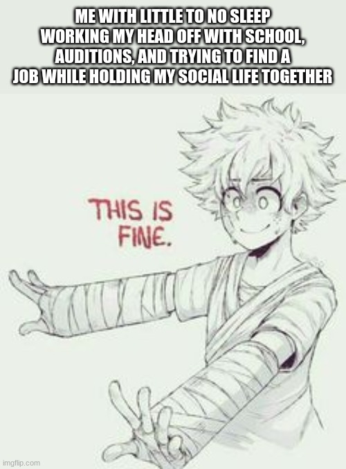 I'm fiiiiiiine | ME WITH LITTLE TO NO SLEEP WORKING MY HEAD OFF WITH SCHOOL, AUDITIONS, AND TRYING TO FIND A JOB WHILE HOLDING MY SOCIAL LIFE TOGETHER | image tagged in this is fine mha style | made w/ Imgflip meme maker