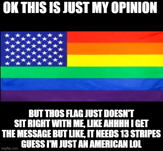 this is oddly cursed | OK THIS IS JUST MY OPINION; BUT THOS FLAG JUST DOESN'T SIT RIGHT WITH ME, LIKE AHHHH I GET THE MESSAGE BUT LIKE, IT NEEDS 13 STRIPES
GUESS I'M JUST AN AMERICAN LOL | image tagged in blank black | made w/ Imgflip meme maker