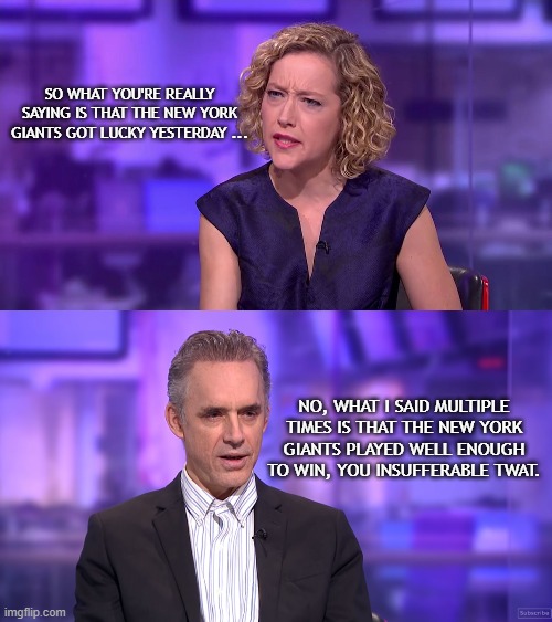 He crushes her ... again. |  SO WHAT YOU'RE REALLY SAYING IS THAT THE NEW YORK GIANTS GOT LUCKY YESTERDAY ... NO, WHAT I SAID MULTIPLE TIMES IS THAT THE NEW YORK GIANTS PLAYED WELL ENOUGH TO WIN, YOU INSUFFERABLE TWAT. | image tagged in cathy newman feminist stunned,ny giants,nfl memes,nfl,new york giants,jordan peterson | made w/ Imgflip meme maker