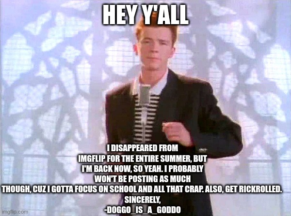 im baaaaaaaaaack :) | HEY Y'ALL; I DISAPPEARED FROM IMGFLIP FOR THE ENTIRE SUMMER, BUT I'M BACK NOW, SO YEAH. I PROBABLY WON'T BE POSTING AS MUCH THOUGH, CUZ I GOTTA FOCUS ON SCHOOL AND ALL THAT CRAP. ALSO, GET RICKROLLED. 
SINCERELY,
-DOGGO_IS_A_GODDO | image tagged in rickrolling | made w/ Imgflip meme maker