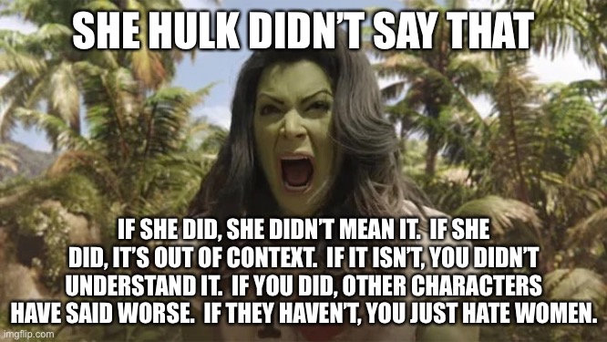 She Hulk | SHE HULK DIDN’T SAY THAT; IF SHE DID, SHE DIDN’T MEAN IT.  IF SHE DID, IT’S OUT OF CONTEXT.  IF IT ISN’T, YOU DIDN’T UNDERSTAND IT.  IF YOU DID, OTHER CHARACTERS HAVE SAID WORSE.  IF THEY HAVEN’T, YOU JUST HATE WOMEN. | image tagged in she hulk | made w/ Imgflip meme maker