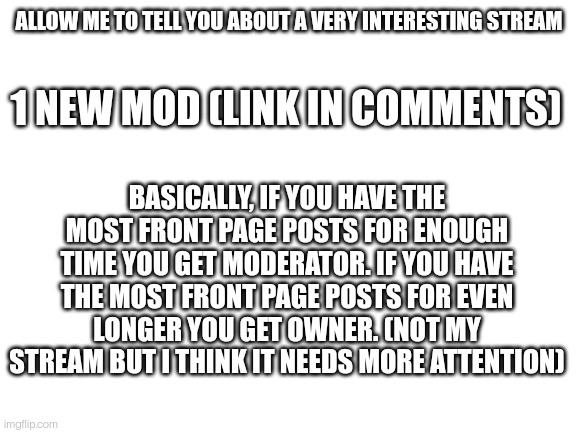 1 month for moderator, 3 months for owner. I forgot while I was making this | ALLOW ME TO TELL YOU ABOUT A VERY INTERESTING STREAM; 1 NEW MOD (LINK IN COMMENTS); BASICALLY, IF YOU HAVE THE MOST FRONT PAGE POSTS FOR ENOUGH TIME YOU GET MODERATOR. IF YOU HAVE THE MOST FRONT PAGE POSTS FOR EVEN LONGER YOU GET OWNER. (NOT MY STREAM BUT I THINK IT NEEDS MORE ATTENTION) | image tagged in blank white template | made w/ Imgflip meme maker