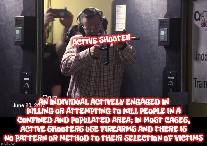 ACTIVE SHOOTER | ACTIVE SHOOTER; AN INDIVIDUAL ACTIVELY ENGAGED IN KILLING OR ATTEMPTING TO KILL PEOPLE IN A CONFINED AND POPULATED AREA; IN MOST CASES, ACTIVE SHOOTERS USE FIREARMS AND THERE IS NO PATTERN OR METHOD TO THEIR SELECTION OF VICTIMS | image tagged in active shooter,firearms,kill,gun,mass murder,citizen | made w/ Imgflip meme maker