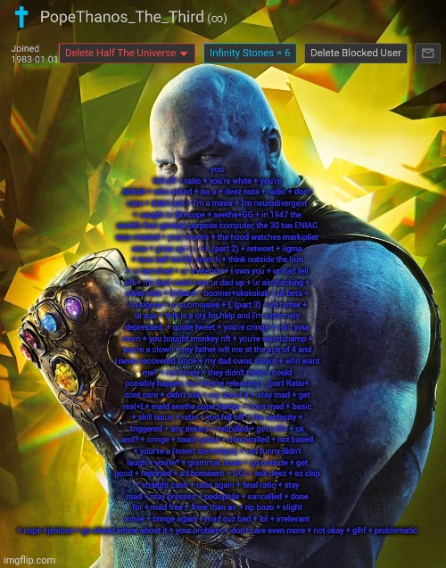 PopeThanos_The_Third announcement Template by AndrewFinlayson | you fell off + ratio + you're white + you're british + who asked + no u + deez nuts + radio + don't care + didn't ask + i'm a minor + i'm neurodivergent + caught in 4k+cope + seethe+GG + in 1947 the world's first general purpose computer, the 30 ton ENIAC was created + your mom's + the hood watches markiplier now + grow up + L + L (part 2) + retweet + ligma + taco bell tortilla crunch + think outside the bun + ur benched + ur a wrench + i own you + ur dad fell off + my dad could beat ur dad up + ur aimhacking + silver elite + tryhard + boomer+sksksksk + ur beta + i'm sigma + ur submissive + L (part 3) + yb better + ur sus + this is a cry for help and i'm extremely depressed. + quote tweet + you're cringe + i did your mom + you bought monkey nft + you're weirdchamp + you're a clown + my father left me at the age of 4 and i never recovered since + my dad owns steam + who want me? + i'm lonely + they didn't think it could possibly happen, but they're releasing L (part Ratio+ dont care + didn't ask + cry about it + stay mad + get real+L+ mald seethe cope harder + hoes mad + basic + skill issue + ratio + you fell off + the audacity + triggered + any askers + redpilled + get a life + ok and? + cringe + touch grass + donowalled + not based + your're a (insert stereotype) + not funny didn't laugh + you're* + grammar issue + go outside + get good + reported + ad hominem + GG! + ask deez + ez clap + straight cash + ratio again + final ratio + stay mad + stay pressed + pedophile + cancelled + done for + mad free + freer than air + rip bozo + slight smile + cringe again + mad cuz bad + lol + irrelevant + cope +jealous + go ahead whine about it + your problem + don't care even more + not okay + glhf + problematic | image tagged in popethanos_the_third announcement template by andrewfinlayson | made w/ Imgflip meme maker