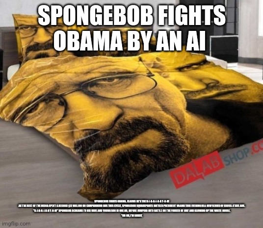Breaking Bed | SPONGEBOB FIGHTS OBAMA BY AN AI; SPONGEBOB FIGHTS OBAMA, CLAIMS HE'S THE B-I-G-G-I-N-G Y-O-U!

AS THE REST OF THE MEDIA SPENT A RECORD $17 MILLION ON CAMPAIGNING ADS THIS CYCLE, SPONGEBOB SQUAREPANTS BATTLED PRESIDENT OBAMA THIS EVENING IN A NEW SERIES OF CROSS-STATE ADS.

"B-I-G-G-I-N-G Y-O-U!" SPONGBOB SCREAMS TO HIS WIFE AND YOUNG SON IN ONE AD, BEFORE JUMPING INTO BATTLE ON THE FOURTH OF JULY AND BLOWING UP THE WHITE HOUSE.

"UH OH, I'M SORRY, | image tagged in breaking bed | made w/ Imgflip meme maker