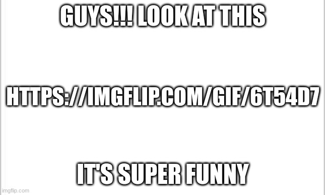 https://imgflip.com/gif/6t54d7 | GUYS!!! LOOK AT THIS; HTTPS://IMGFLIP.COM/GIF/6T54D7; IT'S SUPER FUNNY | image tagged in white background | made w/ Imgflip meme maker