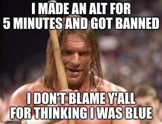 triple h sledgehammer | I MADE AN ALT FOR 5 MINUTES AND GOT BANNED; I DON'T BLAME Y'ALL FOR THINKING I WAS BLUE | image tagged in triple h sledgehammer | made w/ Imgflip meme maker
