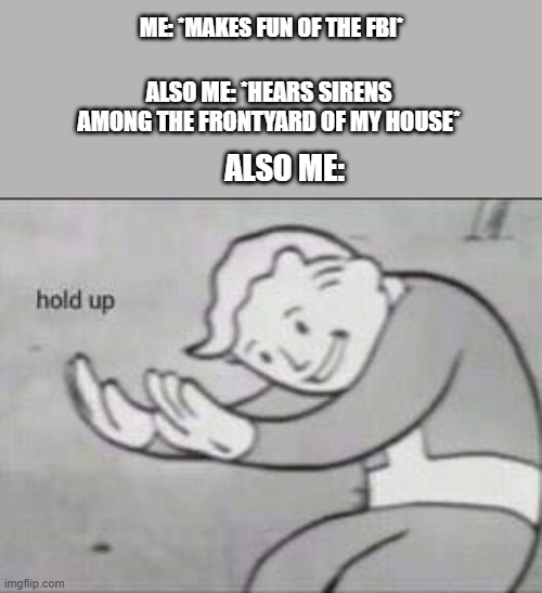 Fallout Hold Up | ME: *MAKES FUN OF THE FBI*; ALSO ME: *HEARS SIRENS AMONG THE FRONTYARD OF MY HOUSE*; ALSO ME: | image tagged in fallout hold up | made w/ Imgflip meme maker