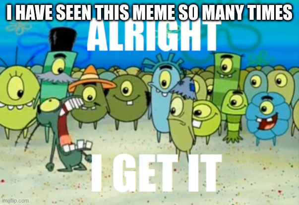Alright I get It | I HAVE SEEN THIS MEME SO MANY TIMES | image tagged in alright i get it | made w/ Imgflip meme maker