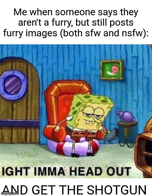 Splendid | Me when someone says they aren't a furry, but still posts furry images (both sfw and nsfw):; AND GET THE SHOTGUN | image tagged in memes,spongebob ight imma head out | made w/ Imgflip meme maker