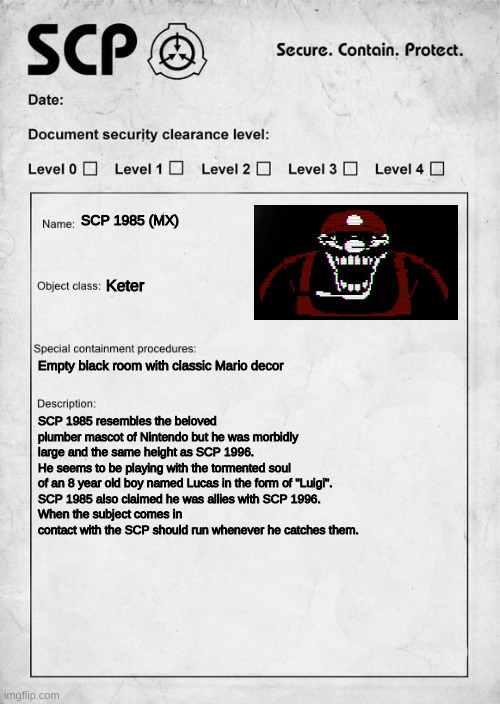 MX as an SCP | SCP 1985 (MX); Keter; Empty black room with classic Mario decor; SCP 1985 resembles the beloved plumber mascot of Nintendo but he was morbidly large and the same height as SCP 1996.
He seems to be playing with the tormented soul of an 8 year old boy named Lucas in the form of "Luigi".
SCP 1985 also claimed he was allies with SCP 1996.
When the subject comes in contact with the SCP should run whenever he catches them. | image tagged in scp document,creepypasta,scp | made w/ Imgflip meme maker