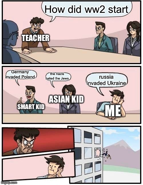 Boardroom Meeting Suggestion Meme | How did ww2 start; TEACHER; Germany invaded Poland; the nazis hated the Jews; russia invaded Ukraine; ASIAN KID; SMART KID; ME | image tagged in memes,boardroom meeting suggestion | made w/ Imgflip meme maker