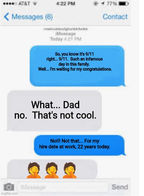 Blank text conversation |  So, you know it's 9/11 right... 9/11.  Such an infamous day in this family. 
 Well... I'm waiting for my congratulations. What... Dad no.  That's not cool. No!!! Not that... For my hire date at work, 22 years today. 🤦🤦🤦 | image tagged in blank text conversation,9/11,dad jokes | made w/ Imgflip meme maker