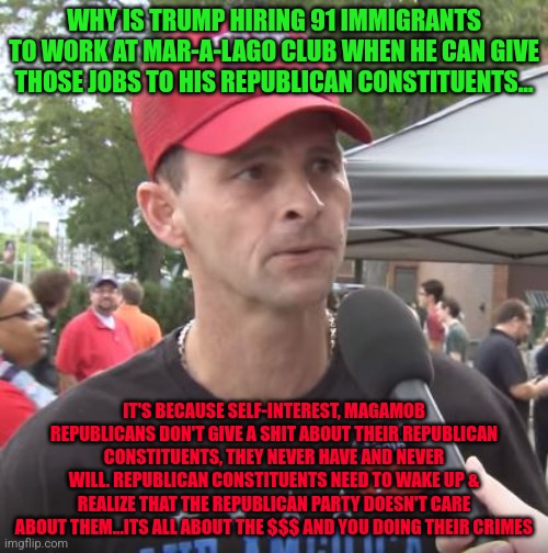 Trump supporter | WHY IS TRUMP HIRING 91 IMMIGRANTS TO WORK AT MAR-A-LAGO CLUB WHEN HE CAN GIVE THOSE JOBS TO HIS REPUBLICAN CONSTITUENTS... IT'S BECAUSE SELF-INTEREST, MAGAMOB REPUBLICANS DON'T GIVE A SHIT ABOUT THEIR REPUBLICAN CONSTITUENTS, THEY NEVER HAVE AND NEVER WILL. REPUBLICAN CONSTITUENTS NEED TO WAKE UP & REALIZE THAT THE REPUBLICAN PARTY DOESN'T CARE ABOUT THEM...ITS ALL ABOUT THE $$$ AND YOU DOING THEIR CRIMES | image tagged in trump supporter | made w/ Imgflip meme maker