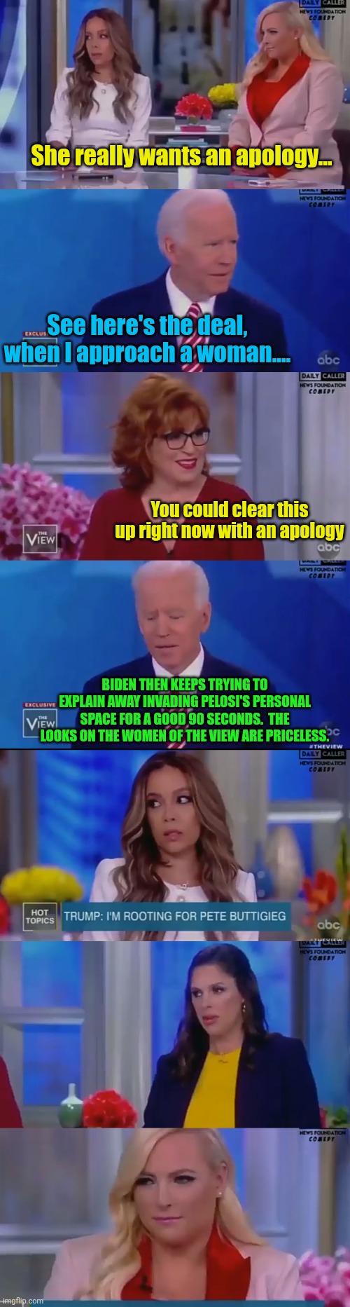 Gee Biden invaded some spaces of women... Imagine that. | She really wants an apology... See here's the deal, when I approach a woman.... You could clear this up right now with an apology; BIDEN THEN KEEPS TRYING TO EXPLAIN AWAY INVADING PELOSI'S PERSONAL SPACE FOR A GOOD 90 SECONDS.  THE LOOKS ON THE WOMEN OF THE VIEW ARE PRICELESS. | image tagged in the view,creepy joe biden | made w/ Imgflip meme maker