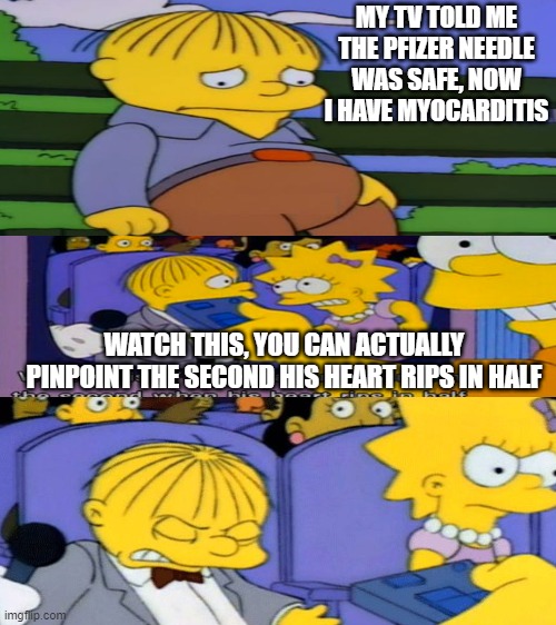 My TV told me the experimental jab was safe | MY TV TOLD ME THE PFIZER NEEDLE WAS SAFE, NOW I HAVE MYOCARDITIS; WATCH THIS, YOU CAN ACTUALLY PINPOINT THE SECOND HIS HEART RIPS IN HALF | image tagged in blank white template,ralph wiggum,bart simpson,vaccines | made w/ Imgflip meme maker