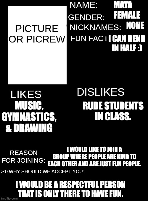 Thegang form | MAYA; FEMALE; NONE; I CAN BEND IN HALF :); RUDE STUDENTS IN CLASS. MUSIC, GYMNASTICS, & DRAWING; I WOULD LIKE TO JOIN A GROUP WHERE PEOPLE ARE KIND TO EACH OTHER AND ARE JUST FUN PEOPLE. I WOULD BE A RESPECTFUL PERSON THAT IS ONLY THERE TO HAVE FUN. | image tagged in thegang form | made w/ Imgflip meme maker