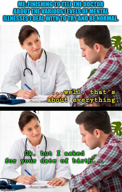 doctor and patient | ME: FINISHING TO TELL THE DOCTOR ABOUT THE VARIOUS LEVELS OF MENTAL ILLNESSES I DEAL WITH TO TRY AND BE NORMAL. ...well, that's about everything. Ok, but I asked for your date of birth... | image tagged in doctor and patient | made w/ Imgflip meme maker