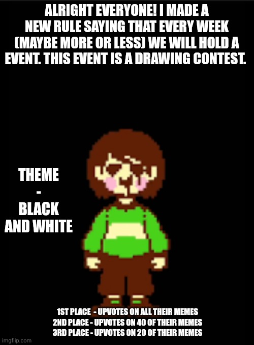 -Chara_TGM- template | ALRIGHT EVERYONE! I MADE A NEW RULE SAYING THAT EVERY WEEK (MAYBE MORE OR LESS) WE WILL HOLD A EVENT. THIS EVENT IS A DRAWING CONTEST. THEME - BLACK AND WHITE; 1ST PLACE  - UPVOTES ON ALL THEIR MEMES
2ND PLACE - UPVOTES ON 40 OF THEIR MEMES
3RD PLACE - UPVOTES ON 20 OF THEIR MEMES | image tagged in -chara_tgm- template | made w/ Imgflip meme maker