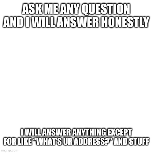 Blank Transparent Square Meme | ASK ME ANY QUESTION AND I WILL ANSWER HONESTLY; I WILL ANSWER ANYTHING EXCEPT FOR LIKE “WHAT’S UR ADDRESS?” AND STUFF | made w/ Imgflip meme maker