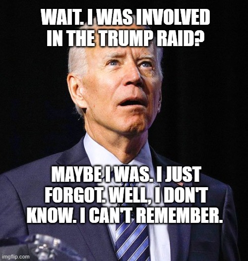 Poor, confused Joe. | WAIT. I WAS INVOLVED IN THE TRUMP RAID? MAYBE I WAS. I JUST FORGOT. WELL, I DON'T KNOW. I CAN'T REMEMBER. | image tagged in joe biden | made w/ Imgflip meme maker