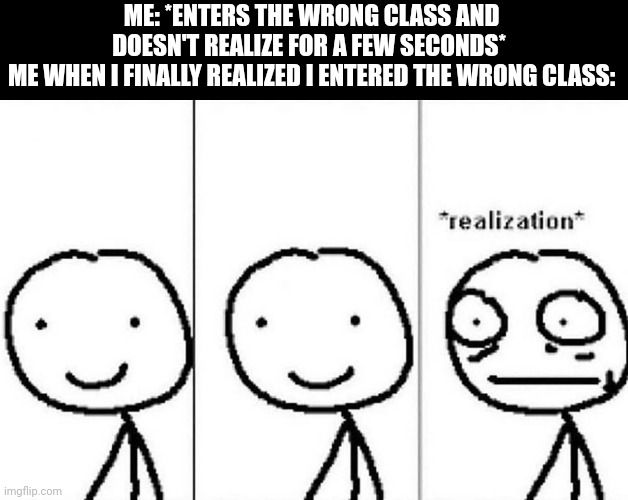 this actually happened today lol- | ME: *ENTERS THE WRONG CLASS AND DOESN'T REALIZE FOR A FEW SECONDS* 
ME WHEN I FINALLY REALIZED I ENTERED THE WRONG CLASS: | image tagged in realization meme,school,memes,funny,relatable,oh wow are you actually reading these tags | made w/ Imgflip meme maker