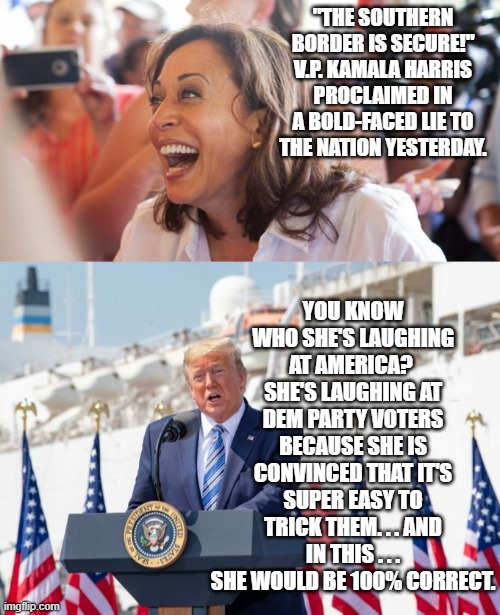 It's the open contempt that these Dem Party leaders have for their own constituency that's fascinating. | "THE SOUTHERN BORDER IS SECURE!" V.P. KAMALA HARRIS PROCLAIMED IN A BOLD-FACED LIE TO THE NATION YESTERDAY. YOU KNOW WHO SHE'S LAUGHING AT AMERICA?  SHE'S LAUGHING AT DEM PARTY VOTERS BECAUSE SHE IS CONVINCED THAT IT'S SUPER EASY TO TRICK THEM. . . AND IN THIS . . . SHE WOULD BE 100% CORRECT. | image tagged in kamala | made w/ Imgflip meme maker