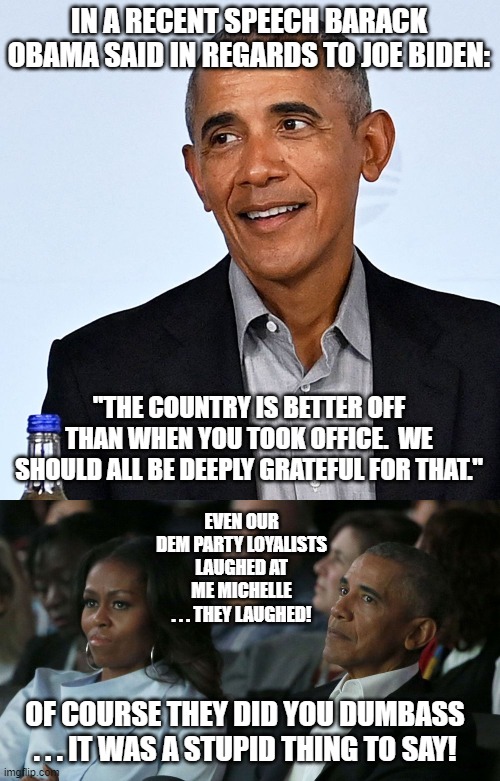 Actually true.  Barack -- the Left's holy anointed one -- was . . . not . . . happy. | IN A RECENT SPEECH BARACK OBAMA SAID IN REGARDS TO JOE BIDEN:; "THE COUNTRY IS BETTER OFF THAN WHEN YOU TOOK OFFICE.  WE SHOULD ALL BE DEEPLY GRATEFUL FOR THAT."; EVEN OUR DEM PARTY LOYALISTS LAUGHED AT ME MICHELLE . . . THEY LAUGHED! OF COURSE THEY DID YOU DUMBASS . . . IT WAS A STUPID THING TO SAY! | image tagged in there are limits | made w/ Imgflip meme maker