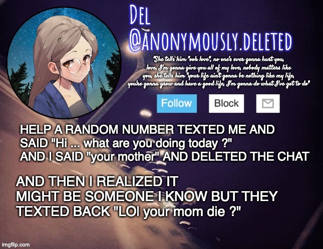 I THOUGHT IT WAS MY GRANDMA I WAS SO SCARED | HELP A RANDOM NUMBER TEXTED ME AND SAID "Hi ... what are you doing today ?" AND I SAID "your mother" AND DELETED THE CHAT; AND THEN I REALIZED IT MIGHT BE SOMEONE I KNOW BUT THEY TEXTED BACK "LOl your mom die ?" | image tagged in del announcement | made w/ Imgflip meme maker