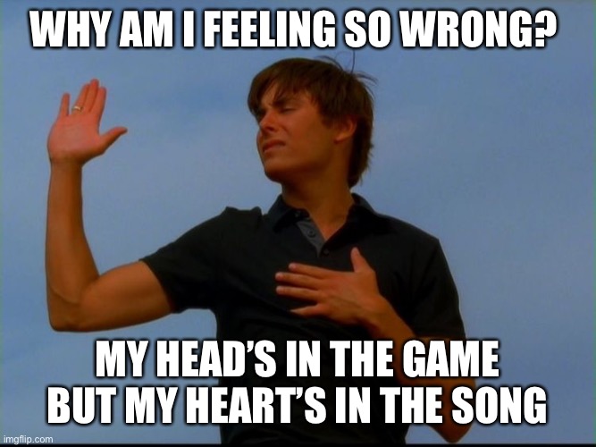 troy bolton meme | WHY AM I FEELING SO WRONG? MY HEAD’S IN THE GAME BUT MY HEART’S IN THE SONG | image tagged in high school musical | made w/ Imgflip meme maker