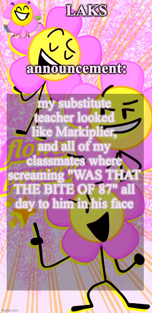 LAKS's flower temp | my substitute teacher looked like Markiplier, and all of my classmates where screaming "WAS THAT THE BITE OF 87" all day to him in his face | image tagged in laks's flower temp | made w/ Imgflip meme maker