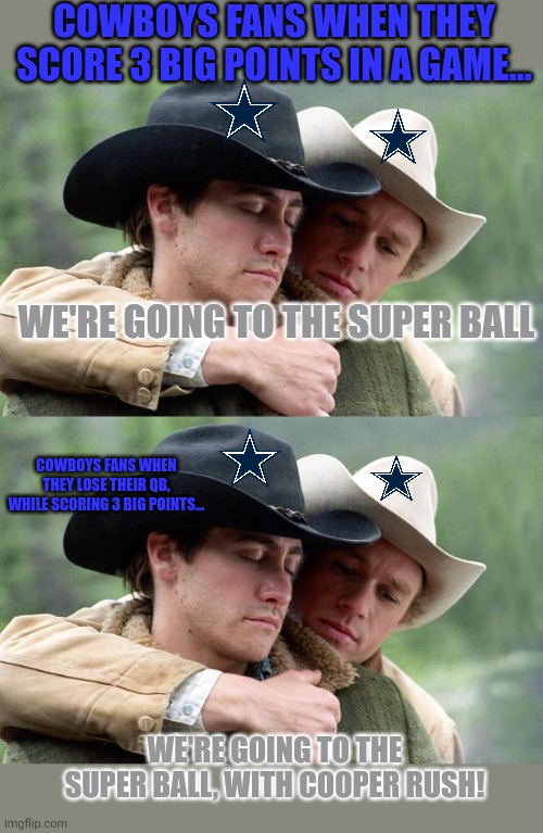 Stop it. Get some help | COWBOYS FANS WHEN THEY SCORE 3 BIG POINTS IN A GAME... WE'RE GOING TO THE SUPER BALL; COWBOYS FANS WHEN THEY LOSE THEIR QB, WHILE SCORING 3 BIG POINTS... WE'RE GOING TO THE SUPER BALL, WITH COOPER RUSH! | image tagged in brokeback mountain,cowboys fans,love football,nfl,stop it get some help | made w/ Imgflip meme maker