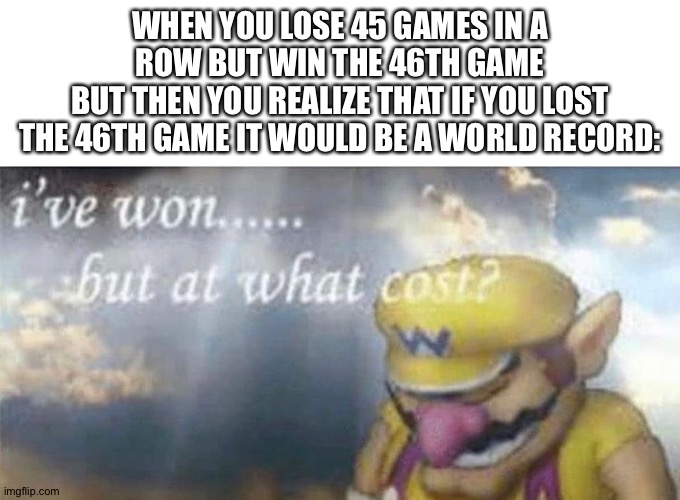 THE LONGEST LOSING STREAK WAS 45 | WHEN YOU LOSE 45 GAMES IN A ROW BUT WIN THE 46TH GAME
BUT THEN YOU REALIZE THAT IF YOU LOST THE 46TH GAME IT WOULD BE A WORLD RECORD: | image tagged in ive won but at what cost | made w/ Imgflip meme maker