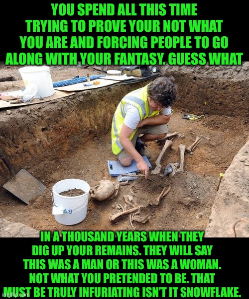 You can’t escape the truth | YOU SPEND ALL THIS TIME TRYING TO PROVE YOUR NOT WHAT YOU ARE AND FORCING PEOPLE TO GO ALONG WITH YOUR FANTASY. GUESS WHAT; IN A THOUSAND YEARS WHEN THEY DIG UP YOUR REMAINS. THEY WILL SAY THIS WAS A MAN OR THIS WAS A WOMAN. NOT WHAT YOU PRETENDED TO BE. THAT MUST BE TRULY INFURIATING ISN’T IT SNOWFLAKE. | image tagged in remains archeological dig,pretend is a game played by children,be proud of what you are,stop the madness | made w/ Imgflip meme maker