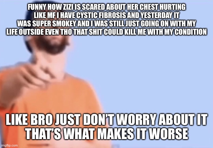 Pointing and laughing | FUNNY HOW ZIZI IS SCARED ABOUT HER CHEST HURTING
LIKE MF I HAVE CYSTIC FIBROSIS AND YESTERDAY IT WAS SUPER SMOKEY AND I WAS STILL JUST GOING ON WITH MY LIFE OUTSIDE EVEN THO THAT SHIT COULD KILL ME WITH MY CONDITION; LIKE BRO JUST DON’T WORRY ABOUT IT
THAT’S WHAT MAKES IT WORSE | image tagged in pointing and laughing | made w/ Imgflip meme maker