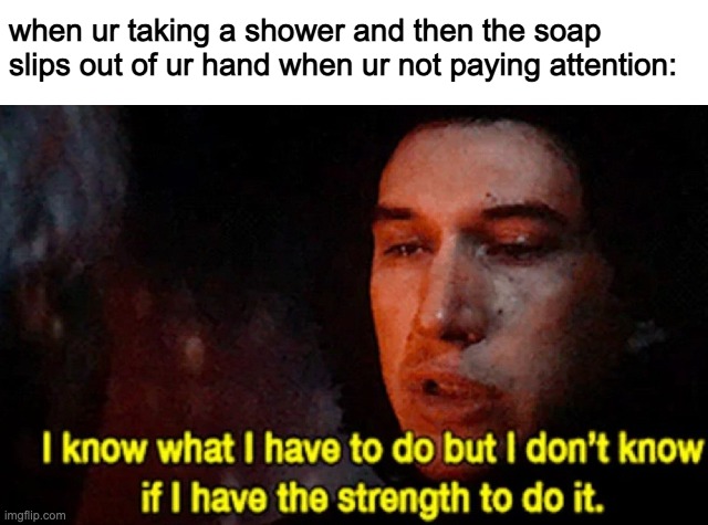 o7 | when ur taking a shower and then the soap slips out of ur hand when ur not paying attention: | image tagged in i know what i have to do but i don t know if i have the strength | made w/ Imgflip meme maker
