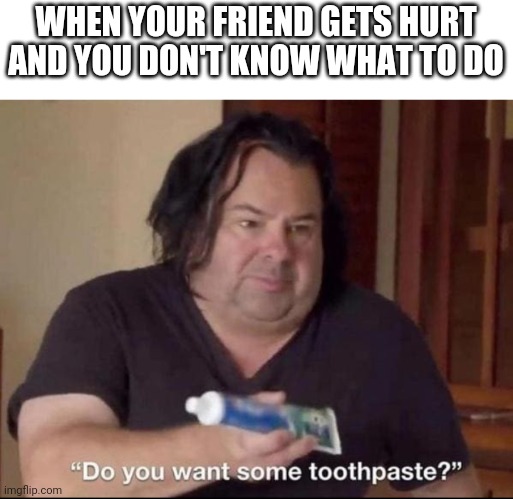 Do you want some toothpaste | WHEN YOUR FRIEND GETS HURT AND YOU DON'T KNOW WHAT TO DO | image tagged in do you want some toothpaste | made w/ Imgflip meme maker