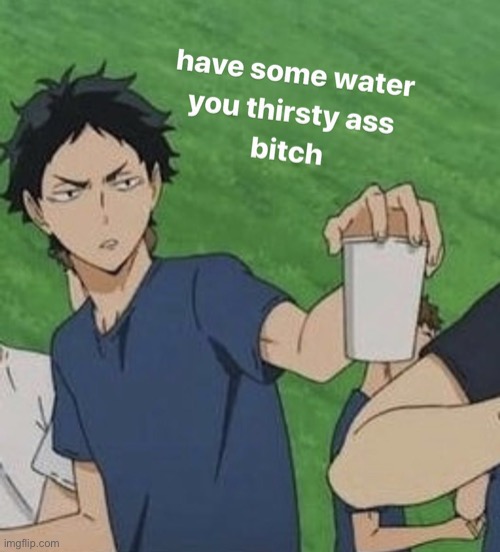 Have some water you thirsty ass bitch | image tagged in have some water you thirsty ass bitch | made w/ Imgflip meme maker