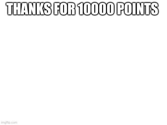 Thank you. | THANKS FOR 10000 POINTS | image tagged in blank white template | made w/ Imgflip meme maker